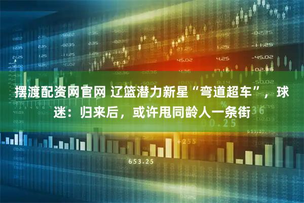 摆渡配资网官网 辽篮潜力新星“弯道超车”，球迷：归来后，或许甩同龄人一条街