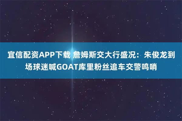宜信配资APP下载 詹姆斯交大行盛况:朱俊龙到场球迷喊GOAT库里粉丝追车交警鸣哨