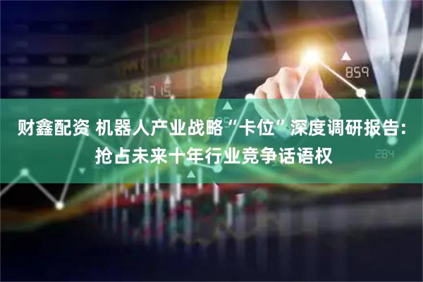 财鑫配资 机器人产业战略“卡位”深度调研报告: 抢占未来十年行业竞争话语权